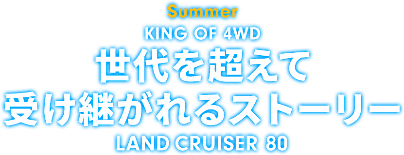 Summer KING OF 4WD 世代を超えて受け継がれるストーリー LAND CRUISER 80