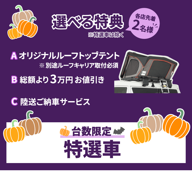 選べる特典※特選車は除く 各店先着2名様 Aオリジナルルーフトップテント※別途ルーフキャリア取付必須 B総額より3万円お値引き C陸送ご納車サービス 台数限定特選車
