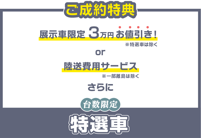 ご成約特典 展示者限定3万円お値引き!※特選車は除く or 陸送費用サービス※一部離島は除く さらに 台数限定 特選車